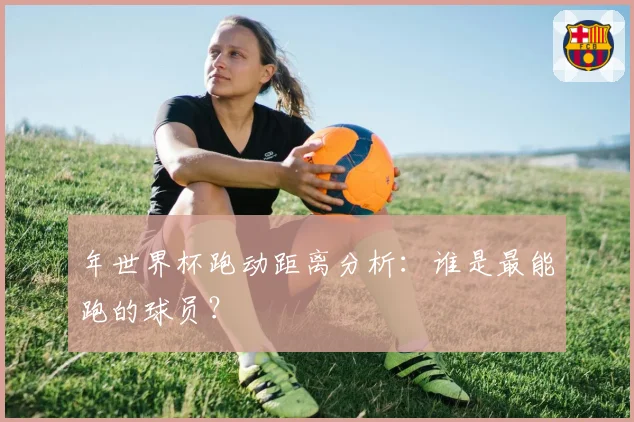 年世界杯跑动距离分析：谁是最能跑的球员？