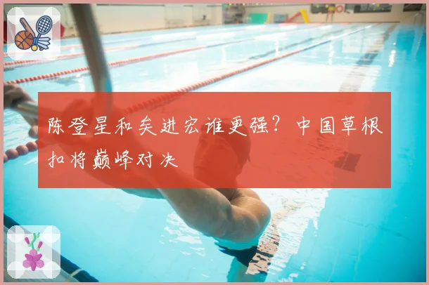 陈登星和矣进宏谁更强？中国草根扣将巅峰对决
