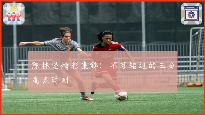 陈林坚精彩集锦：不可错过的三分高光时刻