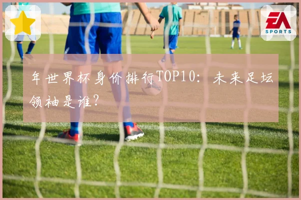 年世界杯身价排行TOP10：未来足坛领袖是谁？