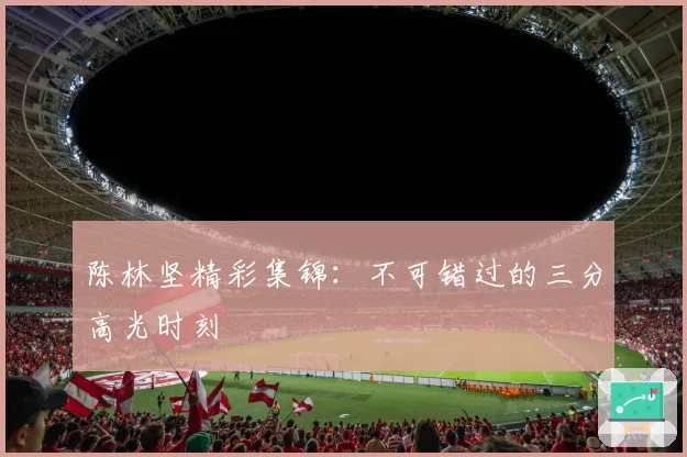 陈林坚精彩集锦：不可错过的三分高光时刻
