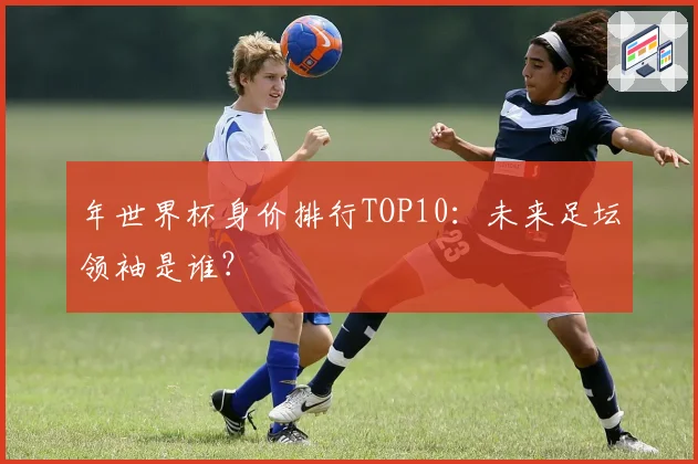 年世界杯身价排行TOP10：未来足坛领袖是谁？